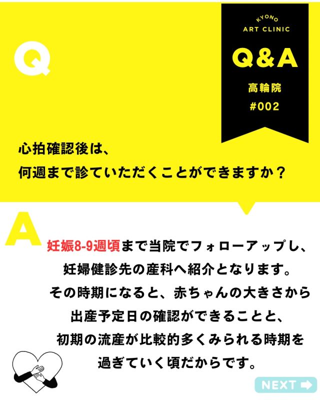 💡今月の不妊治療Q&A- 吉永医師が解答💡

【心拍確認後何週までフォローになるの？】

🌱心拍確認後のフォローについて
「いつまで診てもらえるの？」 とご質問をいただくことがあります。

当院では、 👶妊娠8〜9週頃までフォローアップを行い 🏥その後は妊婦健診先の産科へご紹介しています。

この時期まで診させていただく理由は…
📏赤ちゃんの大きさから 👉出産予定日の確認ができるようになること
⚠️妊娠初期に多い流産の時期を 👉ひとつの目安として過ぎていく頃であること
などが挙げられます。

🏥その後の受診について ・健診先で受診時期が決まっている場合 ・予約が先になってしまう場合
などは、
状況に応じてご相談を承っております。

🌿安心して次のステップへ進んでいただけるよう 最後までしっかりサポートいたします。

ご不安なことがあれば、いつでもご相談くださいね🌷

👉「こんなこと聞いていいのかな？」と 
思う疑問でも大丈夫です。 
安心してお気軽にご質問ください💓

3月もご質問をありがとうございました🌸 

来月もQ&A取り上げていきます✨  いただいた内容は、院内の医師やスタッフと 
確認しながら、順番にお答えしていきます。
 お返事まで少しお時間をいただくこともありますが、 
どうぞご了承ください😌 

💡体調に関する急なご相談やお急ぎの内容は、 
お電話: 03-6408-4124 
LINE :@rbp8021y からお問い合わせください 

これからも皆さまに寄り添う情報を 
お届けしていきます🌷 

〜〜・〜〜・〜〜・〜〜・〜〜・〜〜・〜〜 

このアカウントでは 
妊活を始めたい方 
不妊治療を考えている方 
現在治療中の方に向けて 

🌷実際の不妊治療について 
🌷体づくりや生活習慣について 
🌷医師の勤務状況 
🌷不妊治療最新情報 
🌷学会報告＊コラム などなど投稿しております☝️ 

@kyono_art_clinic 

👉気になる投稿があれば保存&シェア 
👉最新情報を見逃さないように、 
ぜひフォローをお願いします！

 @kyono_art_clinic 

〜〜・〜〜・〜〜・〜〜・〜〜・〜〜・〜〜

 #妊活QandA #不妊治療 #京野アートクリニック #妊活サポート #専門医が解説