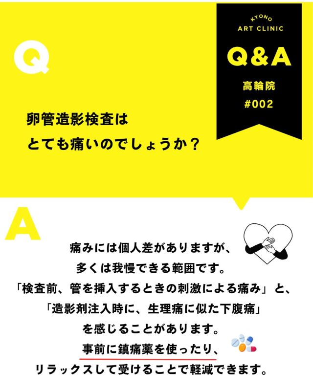 💡今月の不妊治療Q&A- 吉永医師が解答💡

【卵管造影検査って…やっぱり痛いですか？🥺】

検査前に不安になる方がとても多い質問です💭

結論からお伝えすると… 痛みには個人差がありますが、多くの方は我慢できる範囲と言われています☝️

痛みを感じやすいタイミングは主に2つ👇

① 管を挿入するとき → 少し違和感や刺激を感じることがあります😣

② 造影剤を流すとき → 生理痛のような下腹部痛を感じる方もいます💭

特に卵管が狭くなっていたり、詰まりがある場合は 痛みを強く感じることもあります⚠️
ですが… 検査は短時間で終わることがほとんどです⏰✨

また、クリニックによっては
💊事前に鎮痛薬を使用する 😌深呼吸をしてリラックスする 👩‍⚕️スタッフに不安を伝える
ことで、少し楽に受けられる場合もあります🍀

「痛いって聞いて怖い…😭」 と不安になるお気持ちもとてもよくわかります。
でも、卵管の状態を確認する大切な検査でもあります🕊️✨

不安なことは、遠慮せず医師やスタッフへ相談してくださいね😊
保存して検査前に見返したい方は🔖✨

👉「こんなこと聞いていいのかな？」と 
思う疑問でも大丈夫です。 
安心してお気軽にご質問ください💓

4月はお休みしていた質問募集
5月から再開しました🌿
質問をありがとうございました🌸 

来月もQ&A取り上げていきます✨  いただいた内容は、院内の医師やスタッフと 
確認しながら、順番にお答えしていきます。
 お返事まで少しお時間をいただくこともありますが、 
どうぞご了承ください😌 

💡体調に関する急なご相談やお急ぎの内容は、 
お電話: 03-6408-4124 
LINE :@rbp8021y からお問い合わせください 

これからも皆さまに寄り添う情報を 
お届けしていきます🌷 

〜〜・〜〜・〜〜・〜〜・〜〜・〜〜・〜〜 

このアカウントでは 
妊活を始めたい方 
不妊治療を考えている方 
現在治療中の方に向けて 

🌷実際の不妊治療について 
🌷体づくりや生活習慣について 
🌷医師の勤務状況 
🌷不妊治療最新情報 
🌷学会報告＊コラム などなど投稿しております☝️ 

@kyono_art_clinic 

👉気になる投稿があれば保存&シェア 
👉最新情報を見逃さないように、 
ぜひフォローをお願いします！

 @kyono_art_clinic 

〜〜・〜〜・〜〜・〜〜・〜〜・〜〜・〜〜

 #妊活QandA #不妊治療 #京野アートクリニック #妊活サポート #専門医が解説