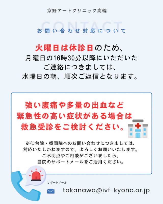 【お問い合わせ対応について】

火曜日は休診日のため、
月曜日16時30分以降にいただいたご連絡への返信は
水曜日朝以降、順次対応となります📩

お急ぎの場合でも、
仙台院・盛岡院へのお問い合わせは対応いたしかねますので、
高輪院サポートメールをご利用ください。

📩takanawa@ivf-kyono.or.jp

また、強い腹痛・多量の出血など
緊急性の高い症状がある場合は、
救急受診をご検討ください🏥

ご不便をおかけいたしますが、
ご理解・ご協力のほどよろしくお願いいたします。